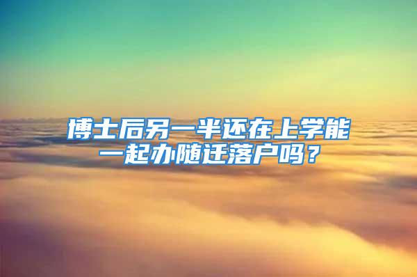 博士后另一半还在上学能一起办随迁落户吗？