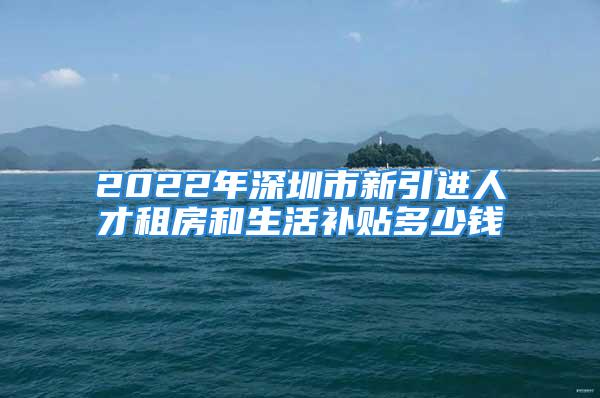 2022年深圳市新引进人才租房和生活补贴多少钱