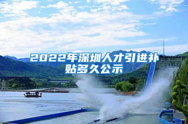 2022年深圳人才引进补贴多久公示