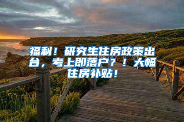 福利！研究生住房政策出台，考上即落户？！大幅住房补贴！