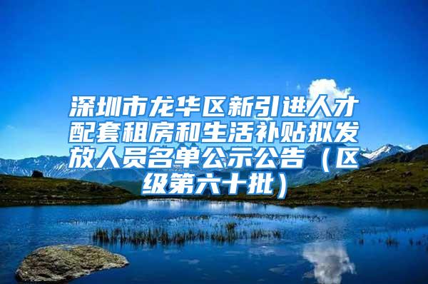 深圳市龙华区新引进人才配套租房和生活补贴拟发放人员名单公示公告（区级第六十批）