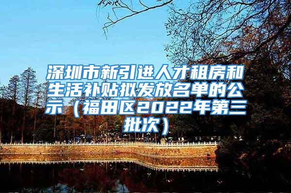 深圳市新引进人才租房和生活补贴拟发放名单的公示（福田区2022年第三批次）