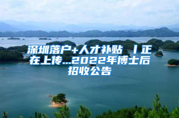 深圳落户+人才补贴 丨正在上传...2022年博士后招收公告