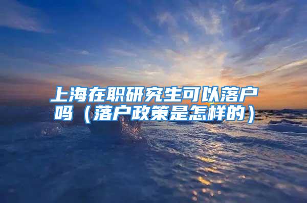 上海在职研究生可以落户吗（落户政策是怎样的）