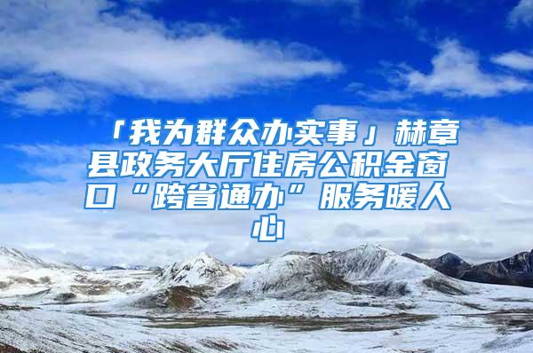 「我为群众办实事」赫章县政务大厅住房公积金窗口“跨省通办”服务暖人心