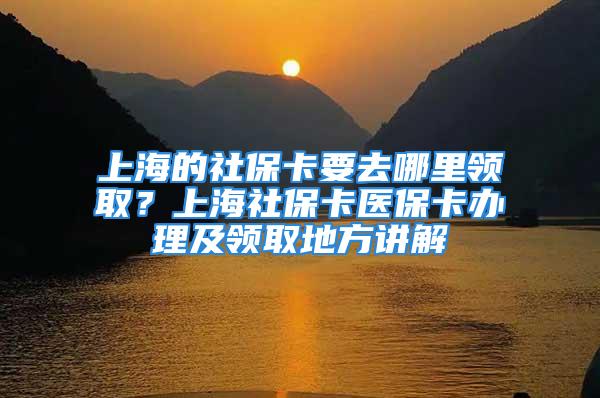 上海的社保卡要去哪里领取？上海社保卡医保卡办理及领取地方讲解