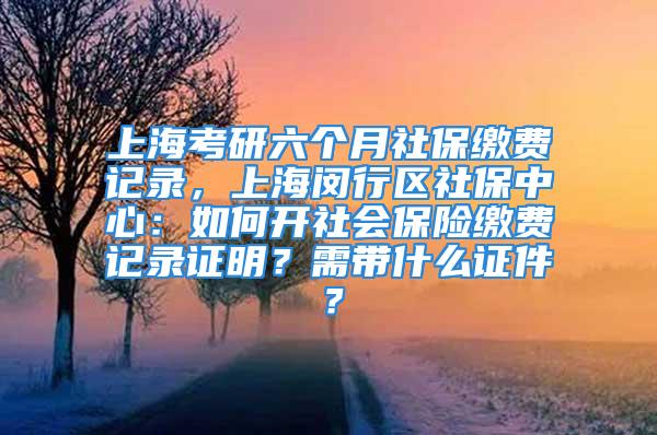 上海考研六个月社保缴费记录，上海闵行区社保中心：如何开社会保险缴费记录证明？需带什么证件？