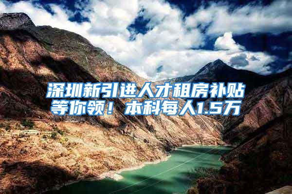 深圳新引进人才租房补贴等你领！本科每人1.5万