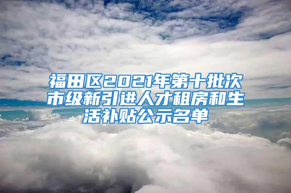 福田区2021年第十批次市级新引进人才租房和生活补贴公示名单