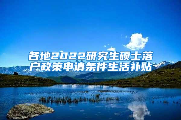 各地2022研究生硕士落户政策申请条件生活补贴