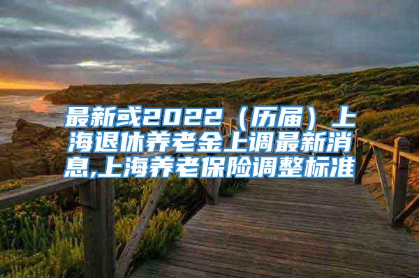 最新或2022（历届）上海退休养老金上调最新消息,上海养老保险调整标准