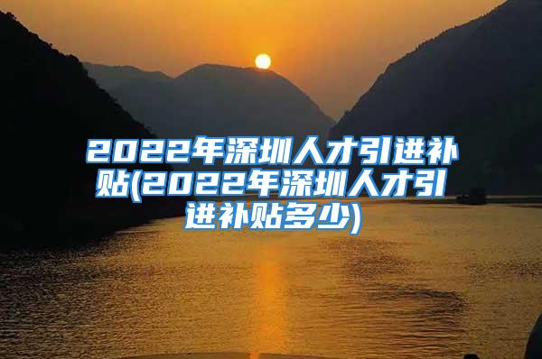 2022年深圳人才引进补贴(2022年深圳人才引进补贴多少)