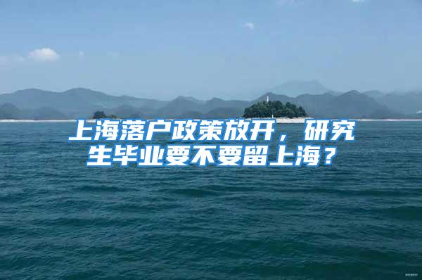 上海落户政策放开，研究生毕业要不要留上海？