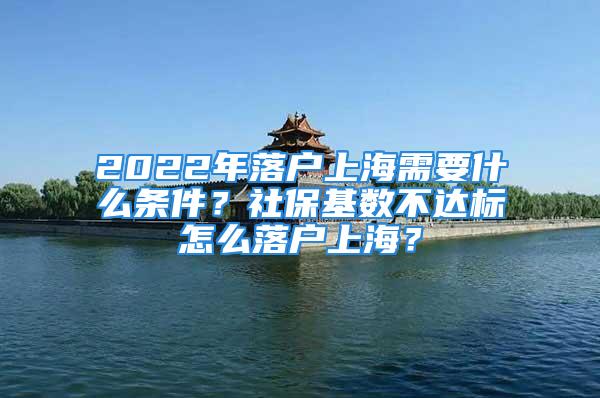 2022年落户上海需要什么条件？社保基数不达标怎么落户上海？