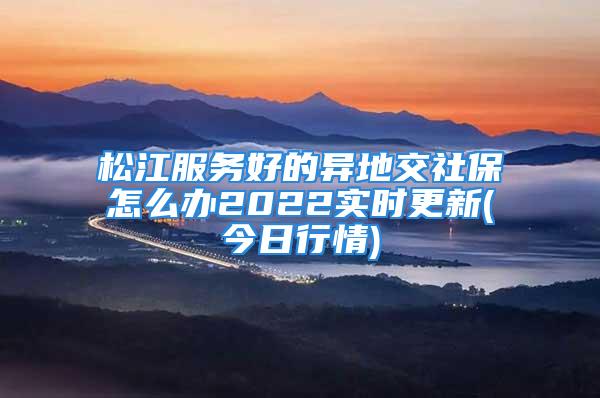 松江服务好的异地交社保怎么办2022实时更新(今日行情)