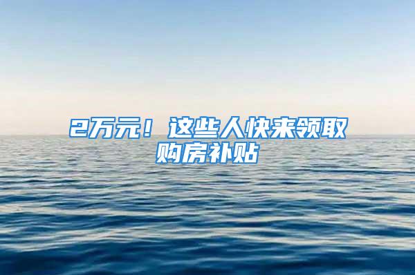 2万元！这些人快来领取购房补贴