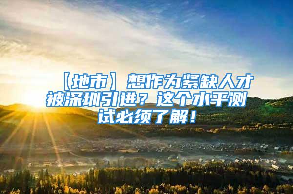 【地市】想作为紧缺人才被深圳引进？这个水平测试必须了解！