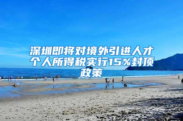 深圳即将对境外引进人才个人所得税实行15%封顶政策