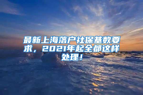 最新上海落户社保基数要求，2021年起全都这样处理！