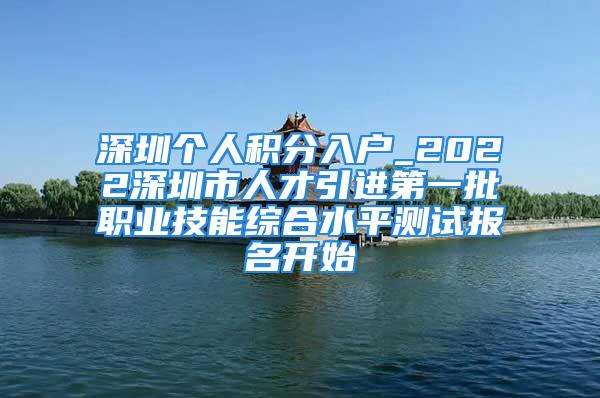 深圳个人积分入户_2022深圳市人才引进第一批职业技能综合水平测试报名开始