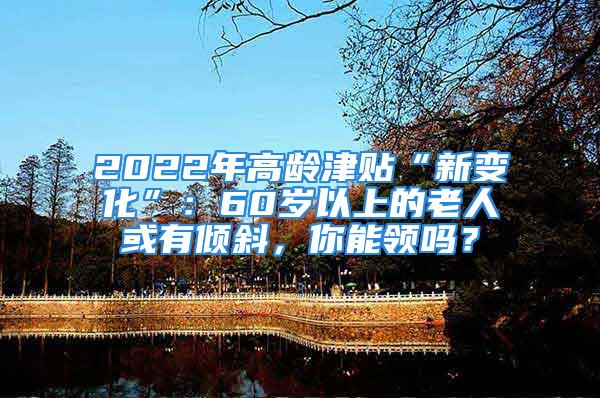 2022年高龄津贴“新变化”：60岁以上的老人或有倾斜，你能领吗？