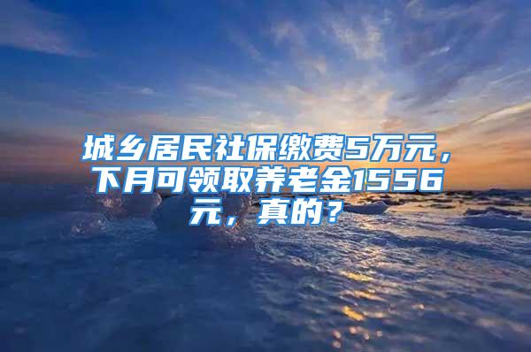 城乡居民社保缴费5万元，下月可领取养老金1556元，真的？