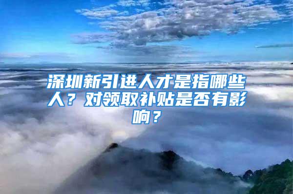 深圳新引进人才是指哪些人？对领取补贴是否有影响？