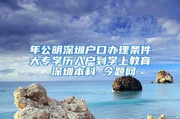 年公明深圳户口办理条件大专学历入户到学上教育 深圳本科 今题网