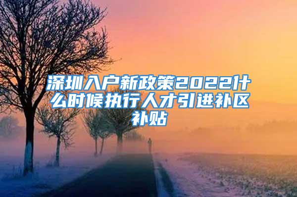 深圳入户新政策2022什么时候执行人才引进补区补贴