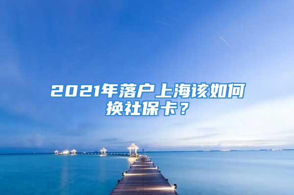 2021年落户上海该如何换社保卡？