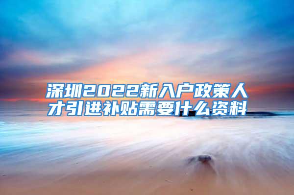 深圳2022新入户政策人才引进补贴需要什么资料