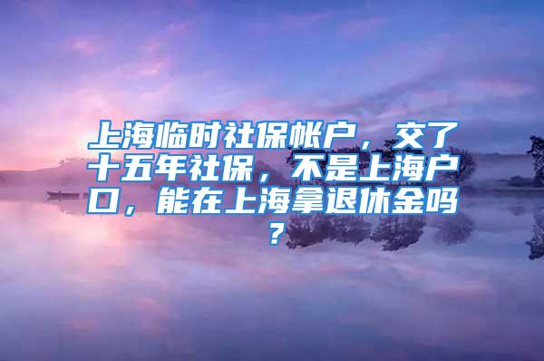 上海临时社保帐户，交了十五年社保，不是上海户口，能在上海拿退休金吗？