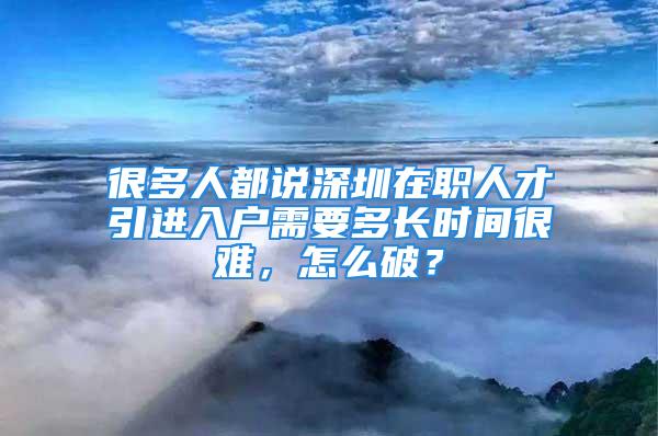 很多人都说深圳在职人才引进入户需要多长时间很难，怎么破？