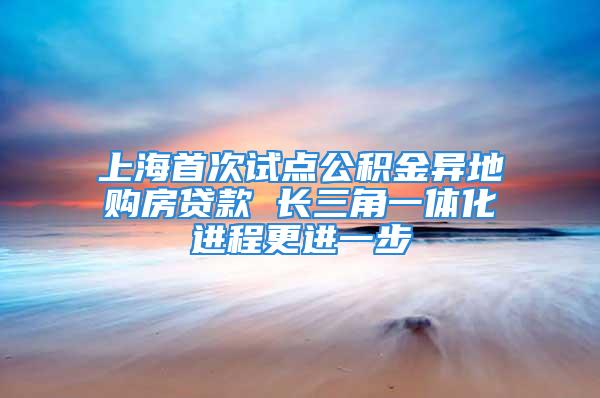 上海首次试点公积金异地购房贷款 长三角一体化进程更进一步