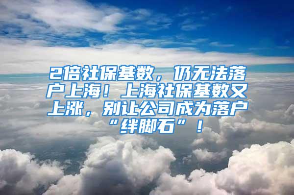 2倍社保基数，仍无法落户上海！上海社保基数又上涨，别让公司成为落户“绊脚石”！