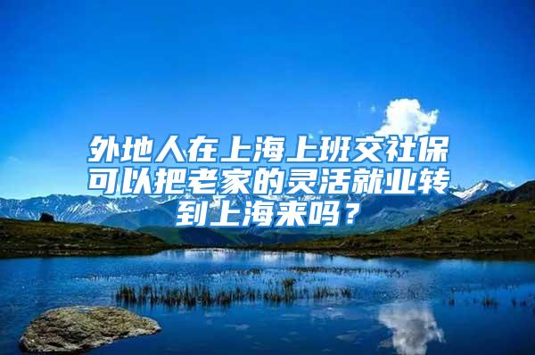 外地人在上海上班交社保可以把老家的灵活就业转到上海来吗？