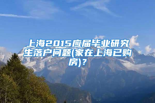 上海2015应届毕业研究生落户问题(家在上海已购房)？