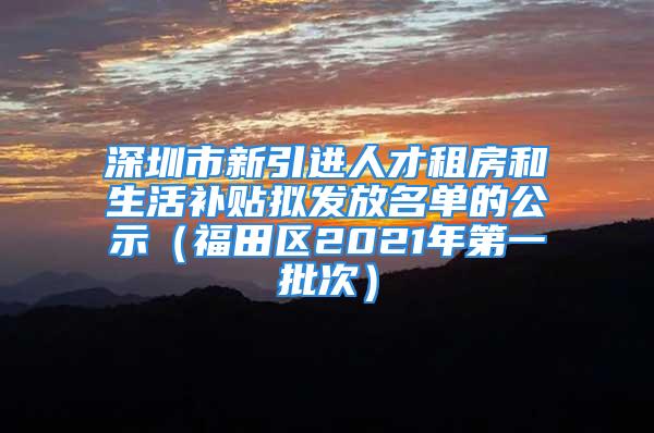 深圳市新引进人才租房和生活补贴拟发放名单的公示（福田区2021年第一批次）