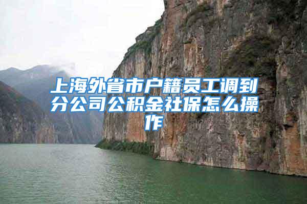 上海外省市户籍员工调到分公司公积金社保怎么操作