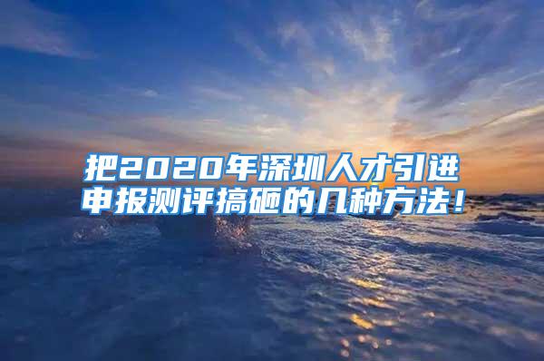 把2020年深圳人才引进申报测评搞砸的几种方法！