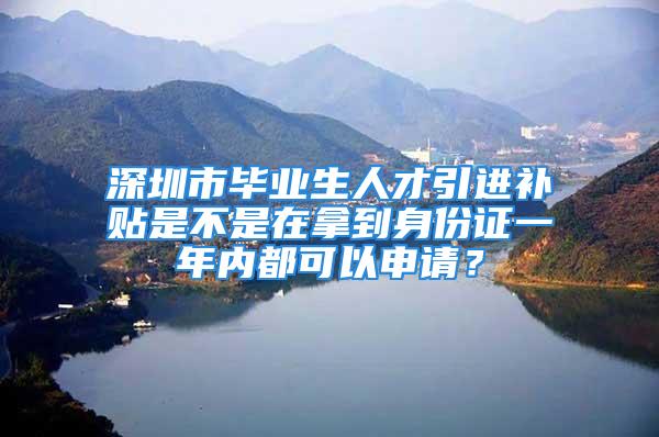 深圳市毕业生人才引进补贴是不是在拿到身份证一年内都可以申请？