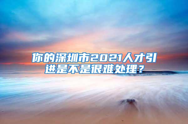 你的深圳市2021人才引进是不是很难处理？