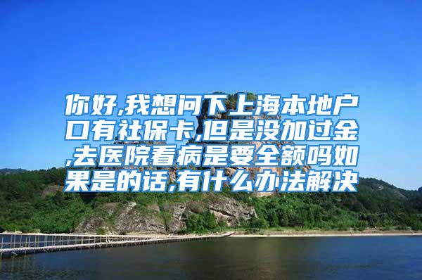 你好,我想问下上海本地户口有社保卡,但是没加过金,去医院看病是要全额吗如果是的话,有什么办法解决