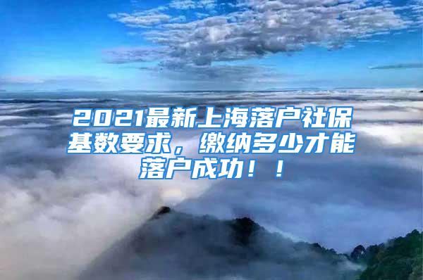 2021最新上海落户社保基数要求，缴纳多少才能落户成功！！