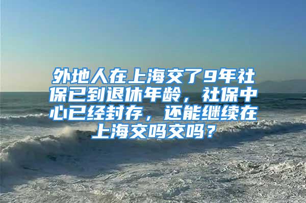 外地人在上海交了9年社保已到退休年龄，社保中心已经封存，还能继续在上海交吗交吗？