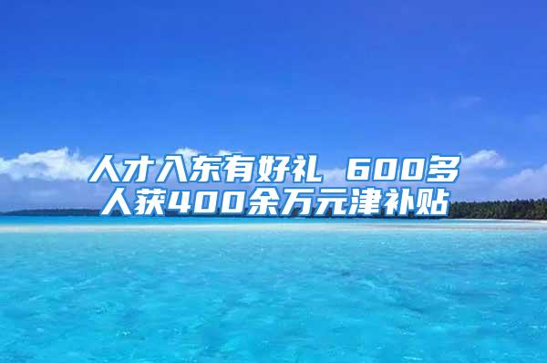 人才入东有好礼 600多人获400余万元津补贴