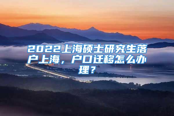 2022上海硕士研究生落户上海，户口迁移怎么办理？