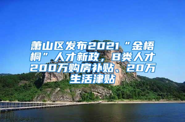 萧山区发布2021“金梧桐”人才新政，B类人才200万购房补贴、20万生活津贴