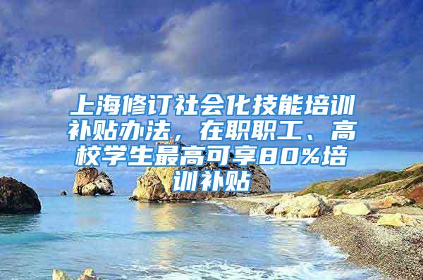 上海修订社会化技能培训补贴办法，在职职工、高校学生最高可享80%培训补贴