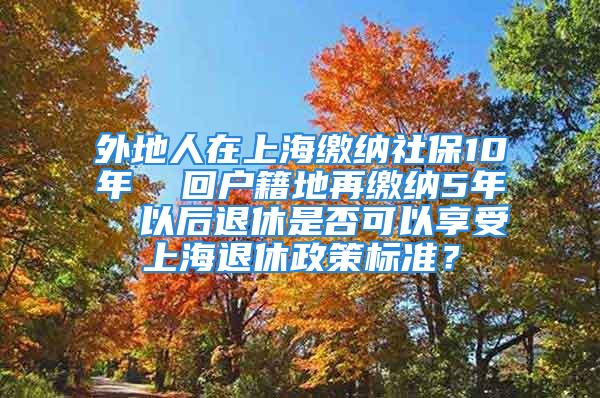 外地人在上海缴纳社保10年  回户籍地再缴纳5年  以后退休是否可以享受上海退休政策标准？